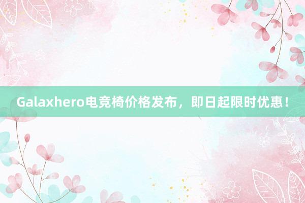 Galaxhero电竞椅价格发布，即日起限时优惠！