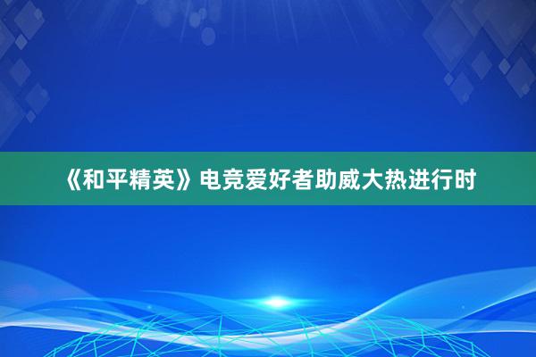 《和平精英》电竞爱好者助威大热进行时