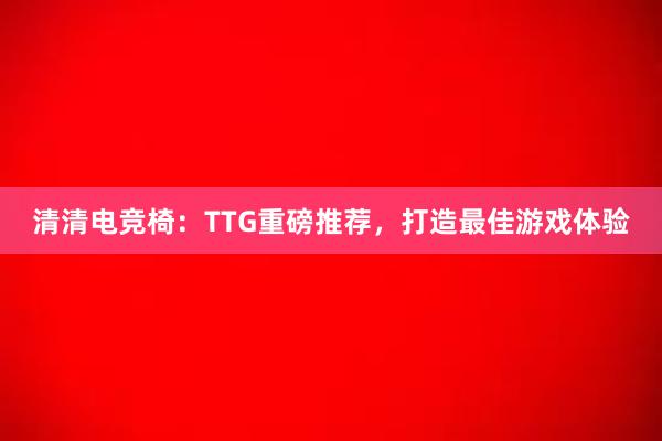 清清电竞椅：TTG重磅推荐，打造最佳游戏体验