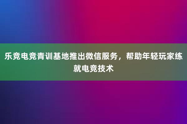 乐竞电竞青训基地推出微信服务，帮助年轻玩家练就电竞技术