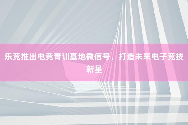 乐竞推出电竞青训基地微信号，打造未来电子竞技新星