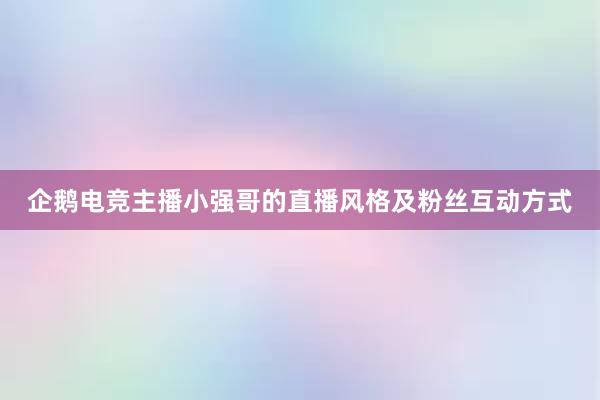 企鹅电竞主播小强哥的直播风格及粉丝互动方式