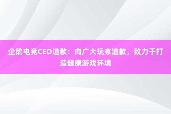 企鹅电竞CEO道歉：向广大玩家道歉，致力于打造健康游戏环境