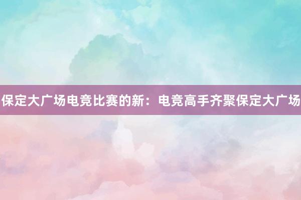 保定大广场电竞比赛的新：电竞高手齐聚保定大广场