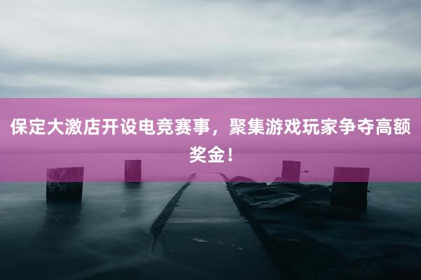 保定大激店开设电竞赛事，聚集游戏玩家争夺高额奖金！