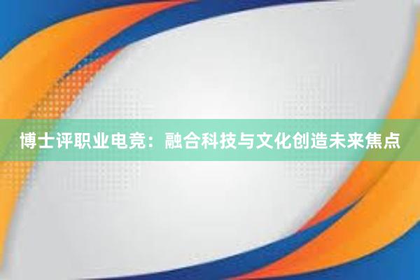 博士评职业电竞：融合科技与文化创造未来焦点