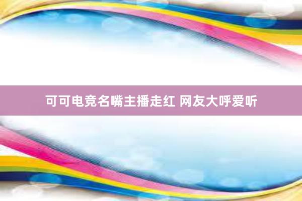 可可电竞名嘴主播走红 网友大呼爱听