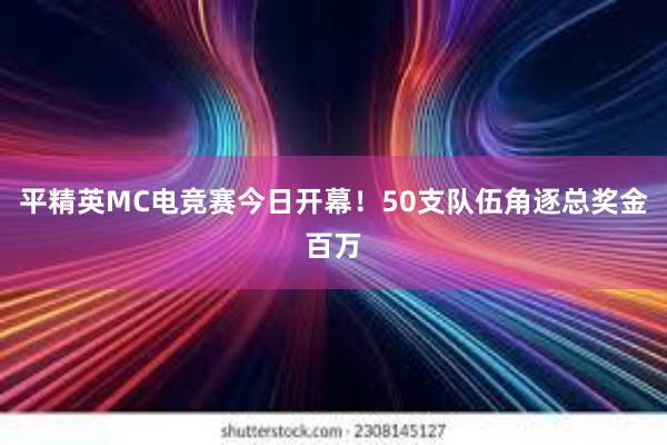 平精英MC电竞赛今日开幕！50支队伍角逐总奖金百万