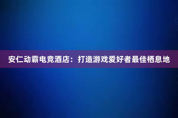 安仁动霸电竞酒店：打造游戏爱好者最佳栖息地