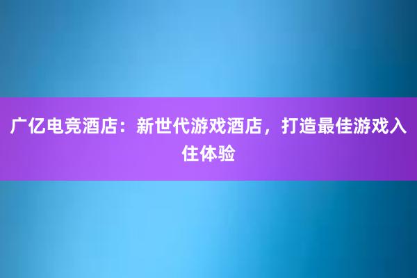 广亿电竞酒店：新世代游戏酒店，打造最佳游戏入住体验