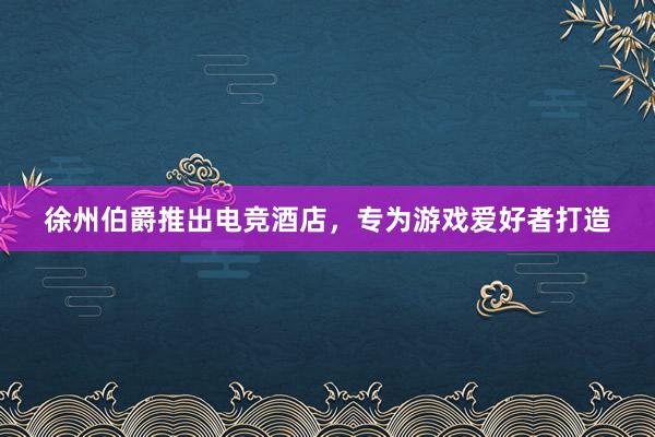 徐州伯爵推出电竞酒店，专为游戏爱好者打造