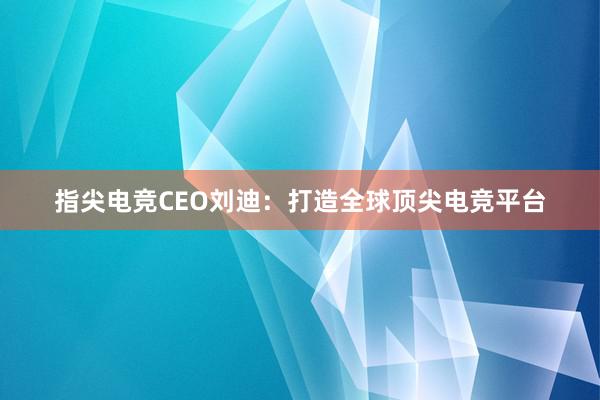 指尖电竞CEO刘迪：打造全球顶尖电竞平台