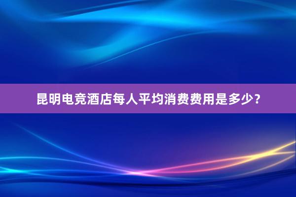 昆明电竞酒店每人平均消费费用是多少？