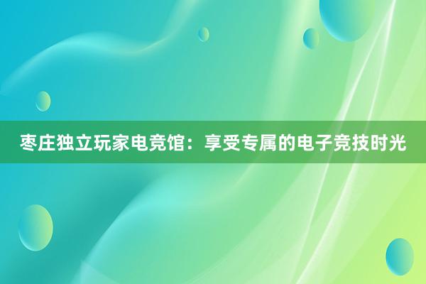 枣庄独立玩家电竞馆：享受专属的电子竞技时光