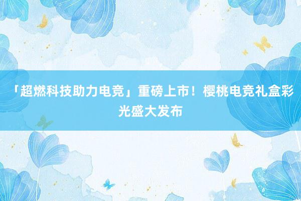 「超燃科技助力电竞」重磅上市！樱桃电竞礼盒彩光盛大发布