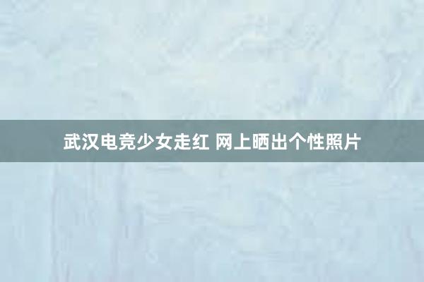 武汉电竞少女走红 网上晒出个性照片