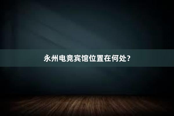 永州电竞宾馆位置在何处？