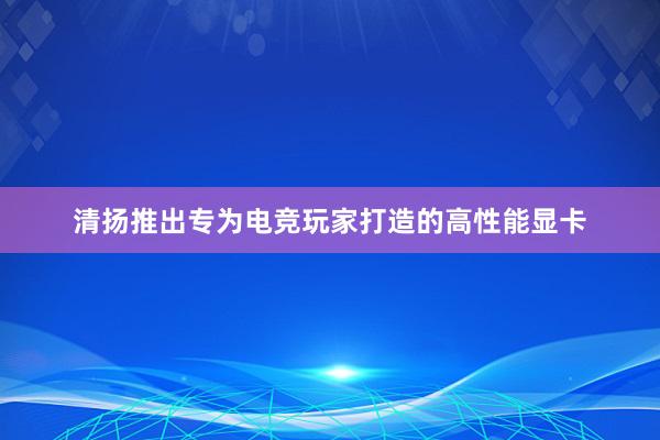 清扬推出专为电竞玩家打造的高性能显卡