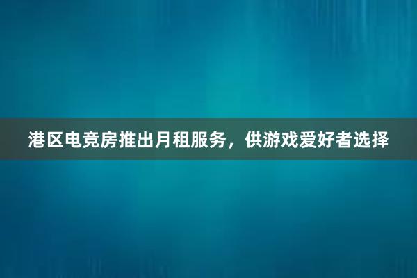 港区电竞房推出月租服务，供游戏爱好者选择