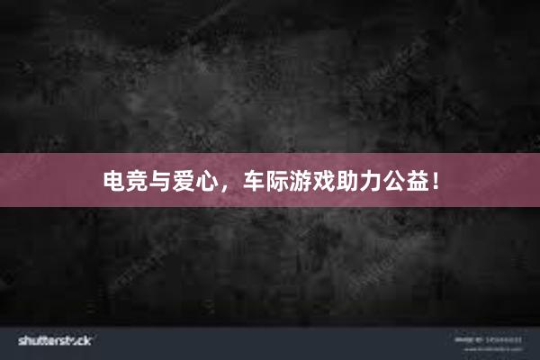 电竞与爱心，车际游戏助力公益！