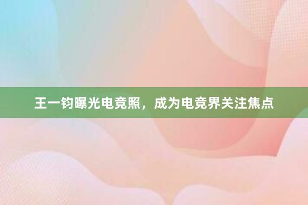 王一钧曝光电竞照，成为电竞界关注焦点