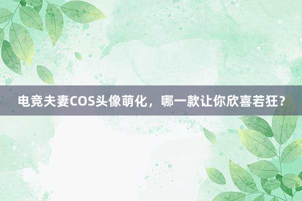 电竞夫妻COS头像萌化，哪一款让你欣喜若狂？