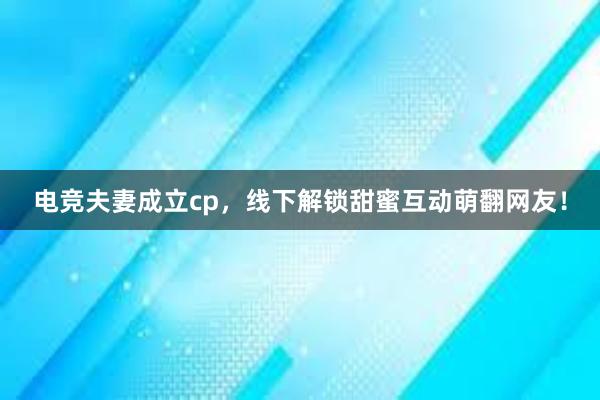 电竞夫妻成立cp，线下解锁甜蜜互动萌翻网友！