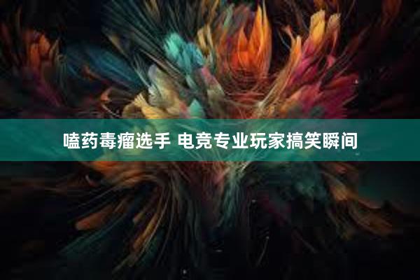 嗑药毒瘤选手 电竞专业玩家搞笑瞬间