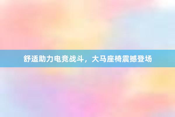 舒适助力电竞战斗，大马座椅震撼登场