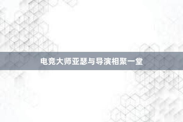 电竞大师亚瑟与导演相聚一堂