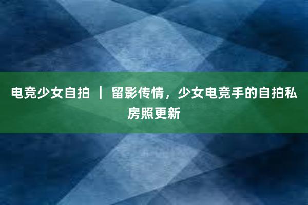 电竞少女自拍 ｜ 留影传情，少女电竞手的自拍私房照更新