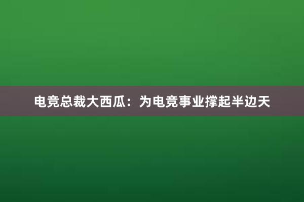 电竞总裁大西瓜：为电竞事业撑起半边天