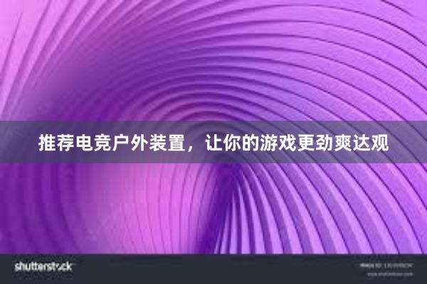 推荐电竞户外装置，让你的游戏更劲爽达观