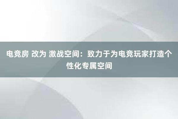 电竞房 改为 激战空间：致力于为电竞玩家打造个性化专属空间