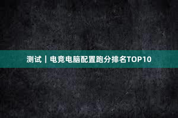 测试｜电竞电脑配置跑分排名TOP10