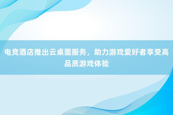 电竞酒店推出云桌面服务，助力游戏爱好者享受高品质游戏体验