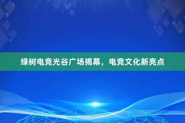 绿树电竞光谷广场揭幕，电竞文化新亮点