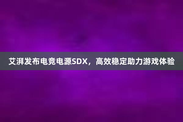 艾湃发布电竞电源SDX，高效稳定助力游戏体验