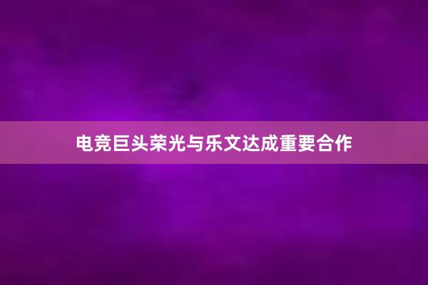 电竞巨头荣光与乐文达成重要合作