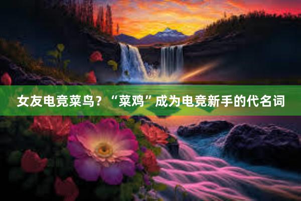 女友电竞菜鸟？“菜鸡”成为电竞新手的代名词