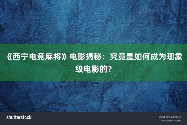 《西宁电竞麻将》电影揭秘：究竟是如何成为现象级电影的？