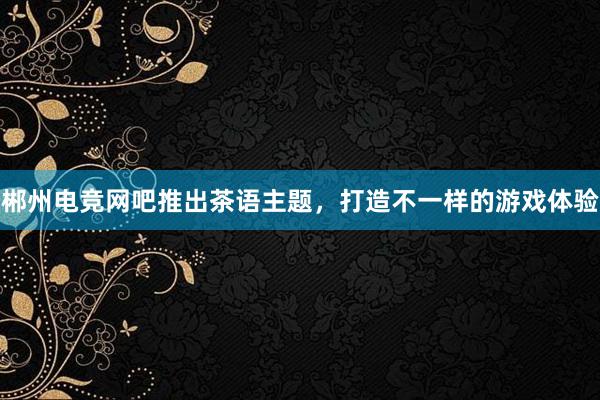 郴州电竞网吧推出茶语主题，打造不一样的游戏体验