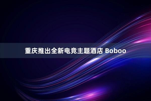 重庆推出全新电竞主题酒店 Boboo