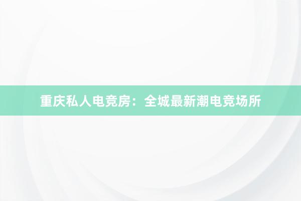 重庆私人电竞房：全城最新潮电竞场所