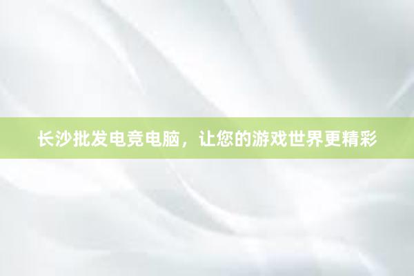 长沙批发电竞电脑，让您的游戏世界更精彩