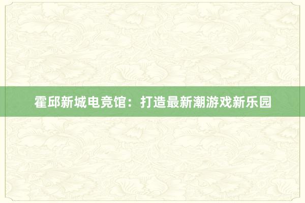 霍邱新城电竞馆：打造最新潮游戏新乐园